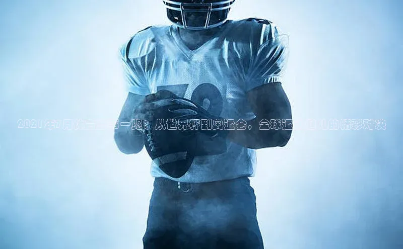 2021年7月体育盛事一览：从世界杯到奥运会，全球运动健儿的精彩对决