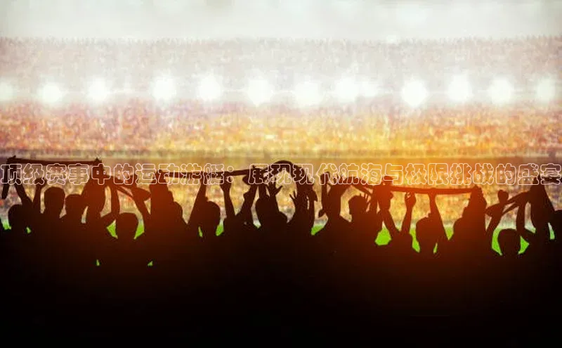 顶级赛事中的运动游艇：展现现代航海与极限挑战的盛宴