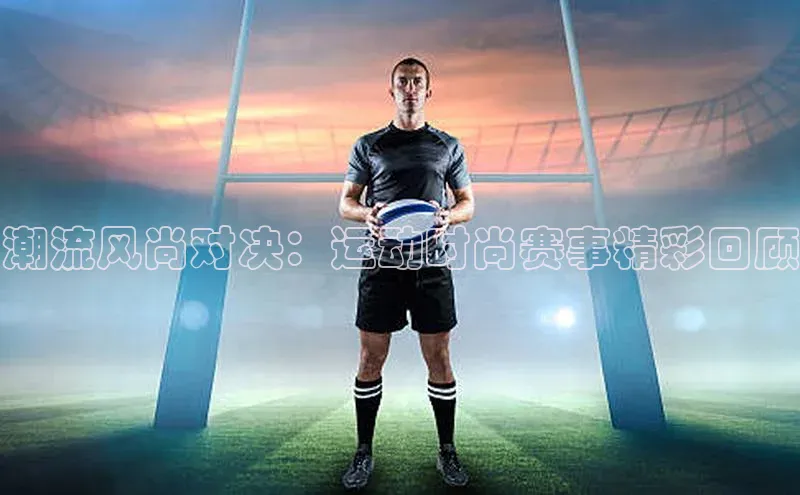 潮流风尚对决：运动时尚赛事精彩回顾