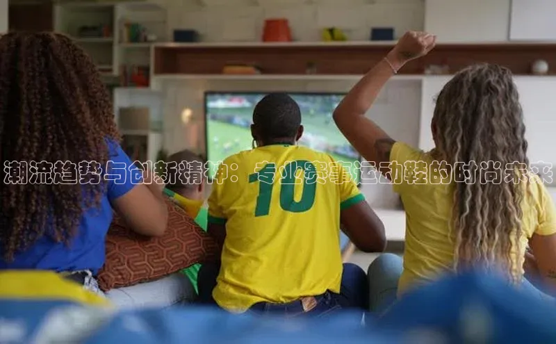潮流趋势与创新精神：专业赛事运动鞋的时尚未来